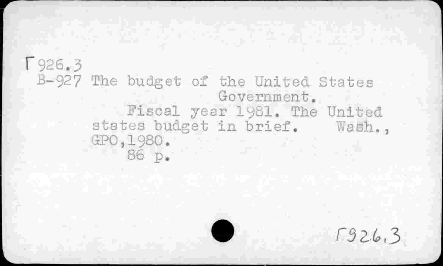 ﻿r 926.5
B-927 The budget of the United. States Government.
Fiscal year 1981. The United, states budget in brief. Wash., GPO,198O.
86 p.
